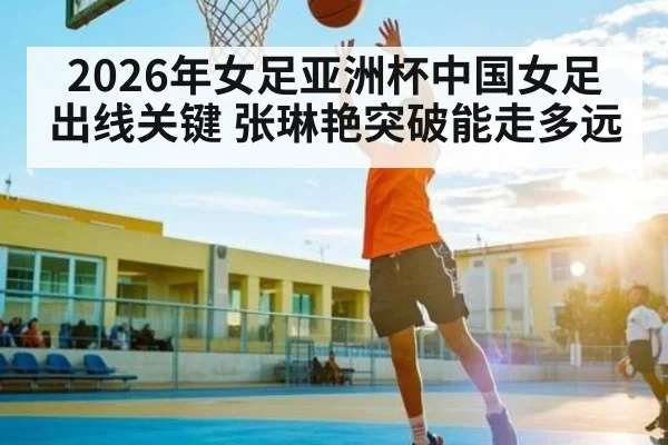 2026年女足亚洲杯中国女足出线关键 张琳艳突破能走多远